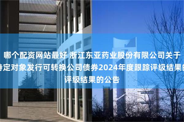 哪个配资网站最好 浙江东亚药业股份有限公司关于向不特定对象发行可转换公司债券2024年度跟踪评级结果的公告