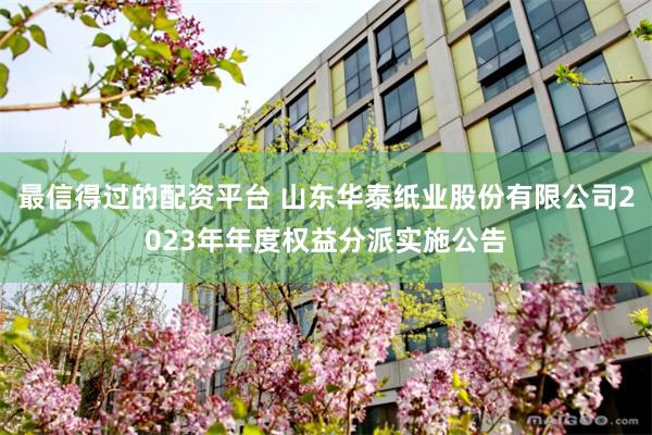 最信得过的配资平台 山东华泰纸业股份有限公司2023年年度权益分派实施公告