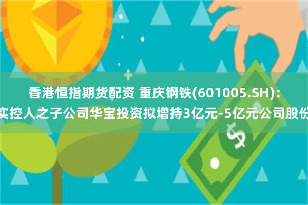 香港恒指期货配资 重庆钢铁(601005.SH)：实控人之子公司华宝投资拟增持3亿元-5亿元公司股份
