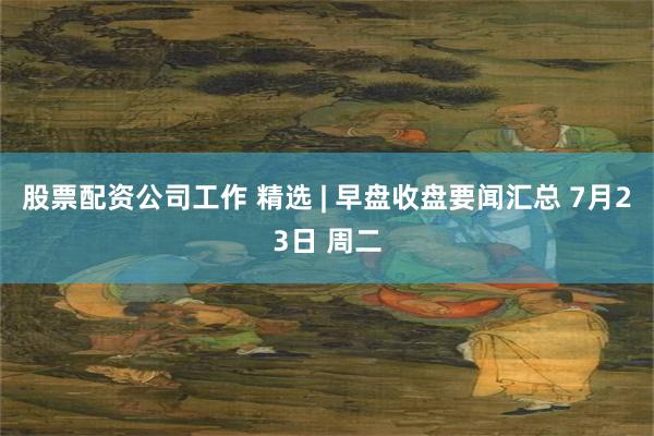 股票配资公司工作 精选 | 早盘收盘要闻汇总 7月23日 周二