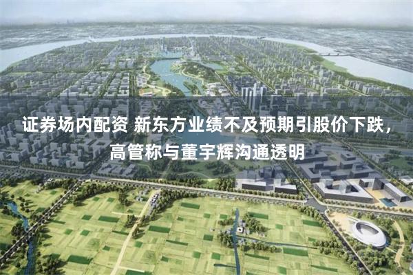 证券场内配资 新东方业绩不及预期引股价下跌，高管称与董宇辉沟通透明