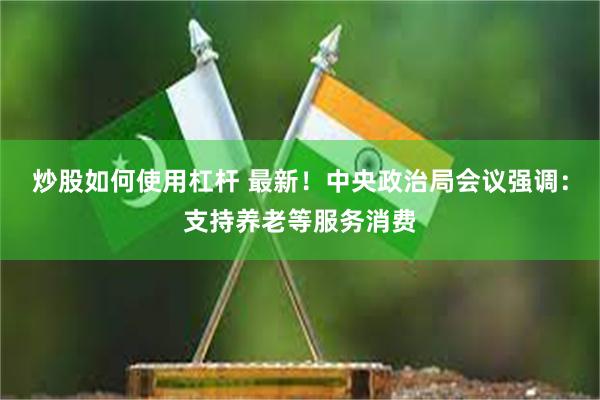炒股如何使用杠杆 最新！中央政治局会议强调：支持养老等服务消费