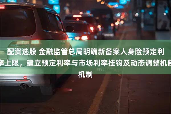 配资选股 金融监管总局明确新备案人身险预定利率上限，建立预定利率与市场利率挂钩及动态调整机制