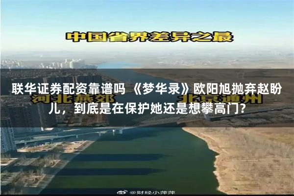 联华证券配资靠谱吗 《梦华录》欧阳旭抛弃赵盼儿，到底是在保护她还是想攀高门？
