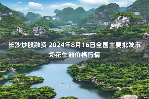 长沙炒股融资 2024年8月16日全国主要批发市场花生油价格行情
