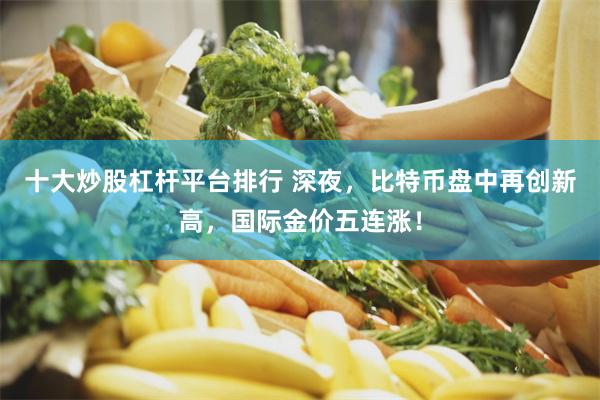 十大炒股杠杆平台排行 深夜，比特币盘中再创新高，国际金价五连涨！