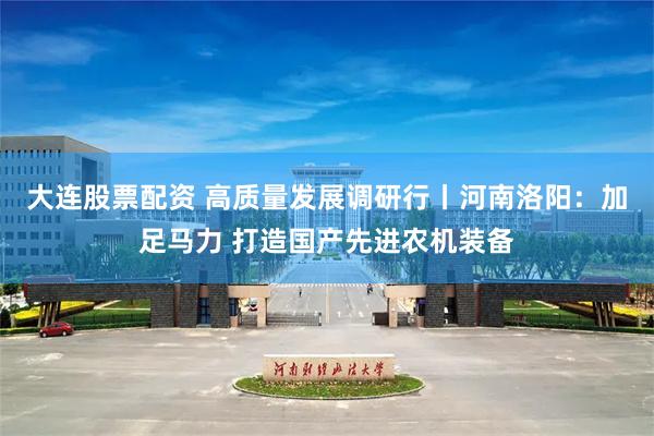 大连股票配资 高质量发展调研行丨河南洛阳：加足马力 打造国产先进农机装备