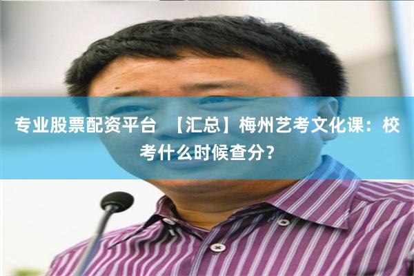 专业股票配资平台  【汇总】梅州艺考文化课：校考什么时候查分？