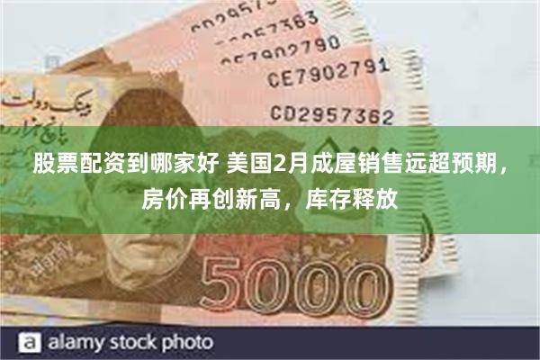 股票配资到哪家好 美国2月成屋销售远超预期，房价再创新高，库存释放