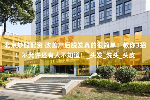 北京炒股配资 改善产后脱发真的很简单！教你3招！不允许还有人不知道！_头发_洗头_头皮