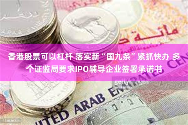 香港股票可以杠杆 落实新“国九条”紧抓快办 多个证监局要求IPO辅导企业签署承诺书