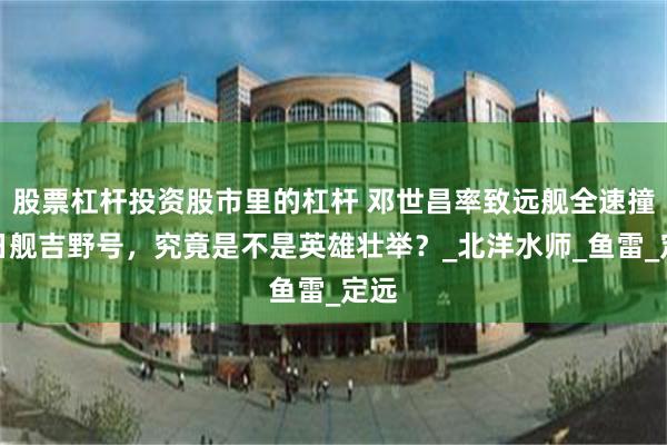 股票杠杆投资股市里的杠杆 邓世昌率致远舰全速撞击日舰吉野号，究竟是不是英雄壮举？_北洋水师_鱼雷_定远