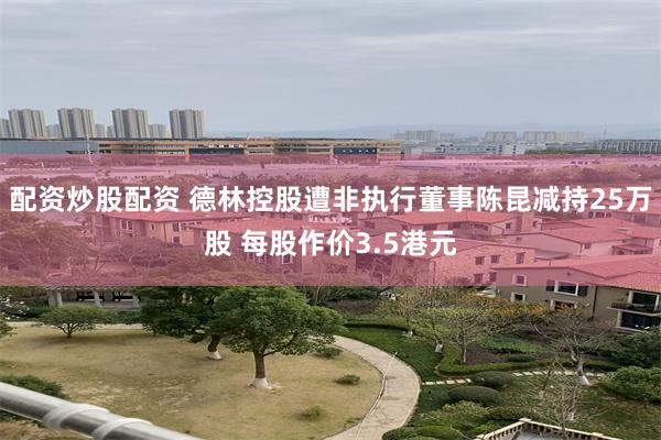 配资炒股配资 德林控股遭非执行董事陈昆减持25万股 每股作价3.5港元