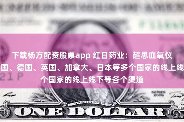 下载杨方配资股票app 红日药业：超思血氧仪产品铺设到美国、德国、英国、加拿大、日本等多个国家的线上线下等各个渠道