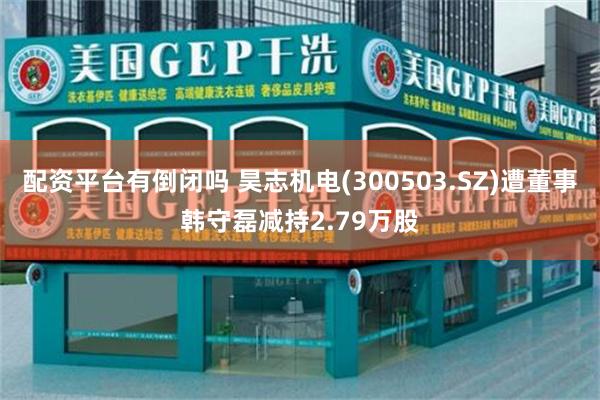 配资平台有倒闭吗 昊志机电(300503.SZ)遭董事韩守磊减持2.79万股