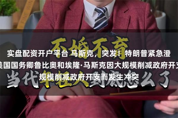 实盘配资开户平台 马斯克，突发！特朗普紧急澄清，否认了美国国务卿鲁比奥和埃隆·马斯克因大规模削减政府开支而发生冲突