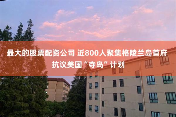 最大的股票配资公司 近800人聚集格陵兰岛首府 抗议美国“夺岛”计划
