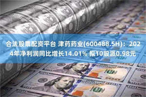 合法股票配资平台 津药药业(600488.SH)：2024年净利润同比增长14.01% 拟10股派0.98元