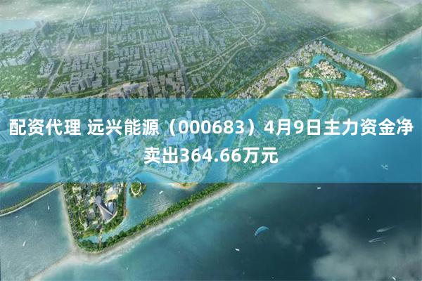 配资代理 远兴能源（000683）4月9日主力资金净卖出364.66万元