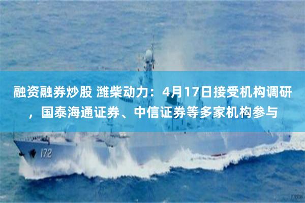 融资融券炒股 潍柴动力：4月17日接受机构调研，国泰海通证券、中信证券等多家机构参与
