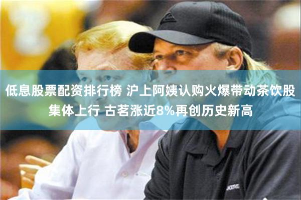 低息股票配资排行榜 沪上阿姨认购火爆带动茶饮股集体上行 古茗涨近8%再创历史新高