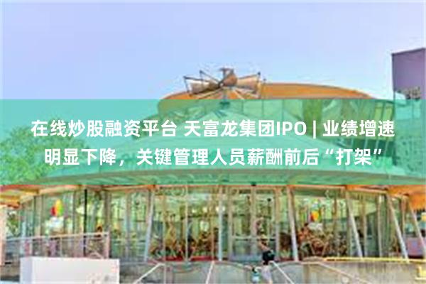 在线炒股融资平台 天富龙集团IPO | 业绩增速明显下降，关键管理人员薪酬前后“打架”