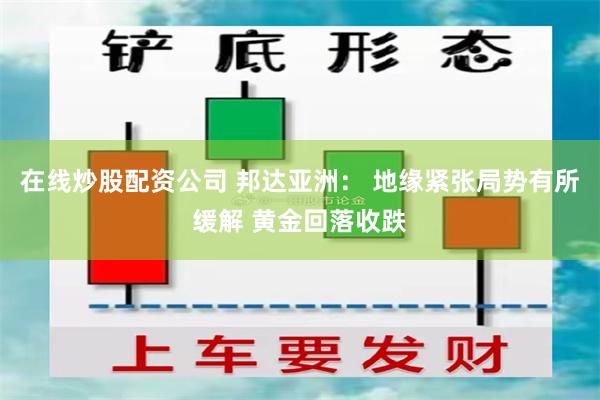 在线炒股配资公司 邦达亚洲： 地缘紧张局势有所缓解 黄金回落收跌