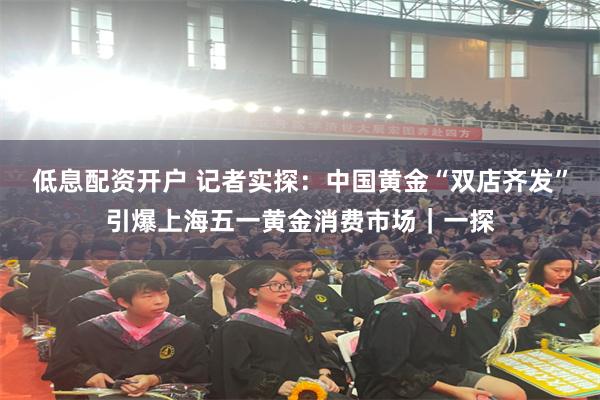 低息配资开户 记者实探：中国黄金“双店齐发”引爆上海五一黄金消费市场｜一探