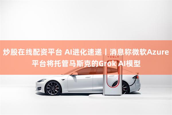 炒股在线配资平台 AI进化速递丨消息称微软Azure平台将托管马斯克的Grok AI模型