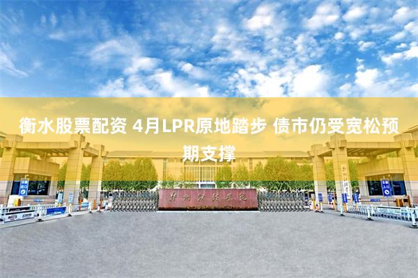 衡水股票配资 4月LPR原地踏步 债市仍受宽松预期支撑