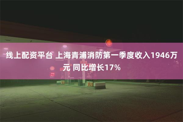线上配资平台 上海青浦消防第一季度收入1946万元 同比增长17%