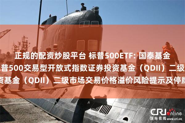 正规的配资炒股平台 标普500ETF: 国泰基金管理有限公司关于国泰标普500交易型开放式指数证券投资基金(QDII)二级市场交易价格溢价风险提示及停牌公告