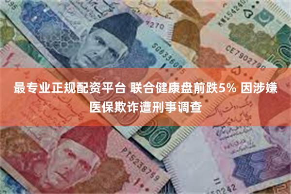 最专业正规配资平台 联合健康盘前跌5% 因涉嫌医保欺诈遭刑事调查
