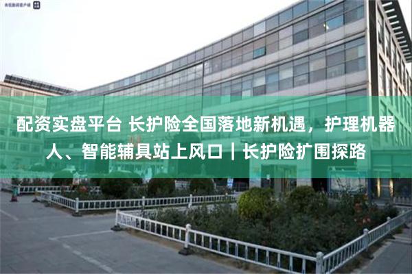 配资实盘平台 长护险全国落地新机遇，护理机器人、智能辅具站上风口｜长护险扩围探路