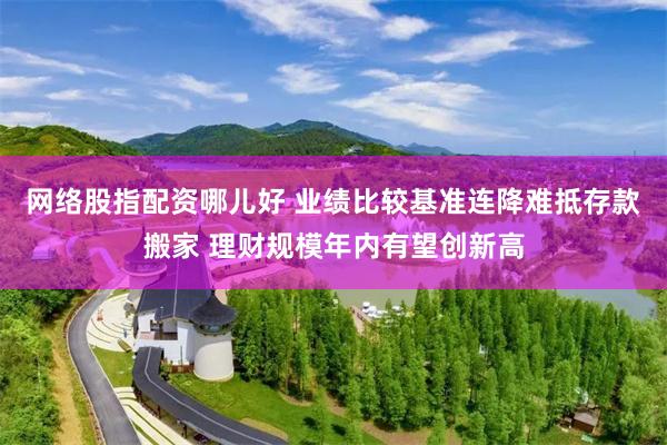 网络股指配资哪儿好 业绩比较基准连降难抵存款搬家 理财规模年内有望创新高