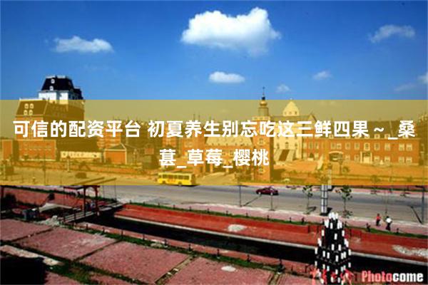 可信的配资平台 初夏养生别忘吃这三鲜四果～_桑葚_草莓_樱桃