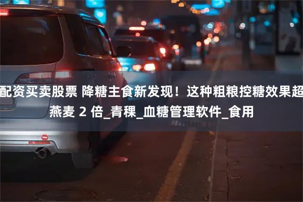 配资买卖股票 降糖主食新发现！这种粗粮控糖效果超燕麦 2 倍_青稞_血糖管理软件_食用