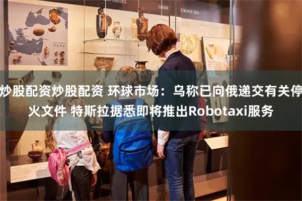 炒股配资炒股配资 环球市场：乌称已向俄递交有关停火文件 特斯拉据悉即将推出Robotaxi服务