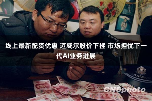 线上最新配资优惠 迈威尔股价下挫 市场担忧下一代AI业务进展