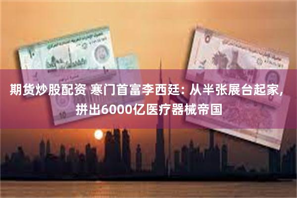 期货炒股配资 寒门首富李西廷: 从半张展台起家, 拼出6000亿医疗器械帝国