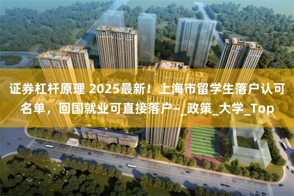 证券杠杆原理 2025最新！上海市留学生落户认可名单，回国就业可直接落户~_政策_大学_Top