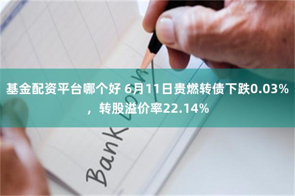 基金配资平台哪个好 6月11日贵燃转债下跌0.03%，转股溢价率22.14%