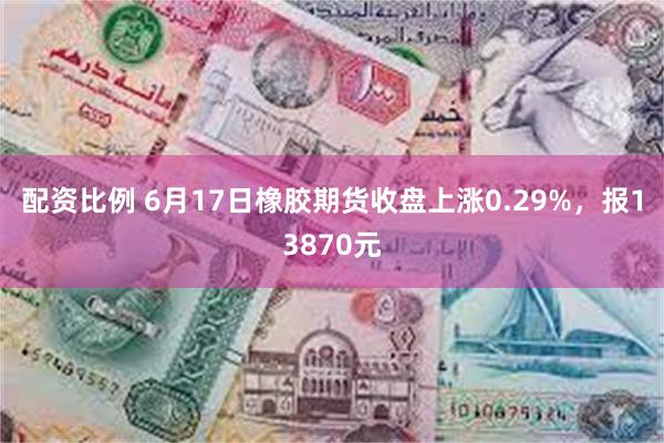 配资比例 6月17日橡胶期货收盘上涨0.29%，报13870元