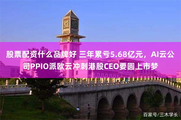 股票配资什么品牌好 三年累亏5.68亿元，AI云公司PPIO派欧云冲刺港股CEO要圆上市梦