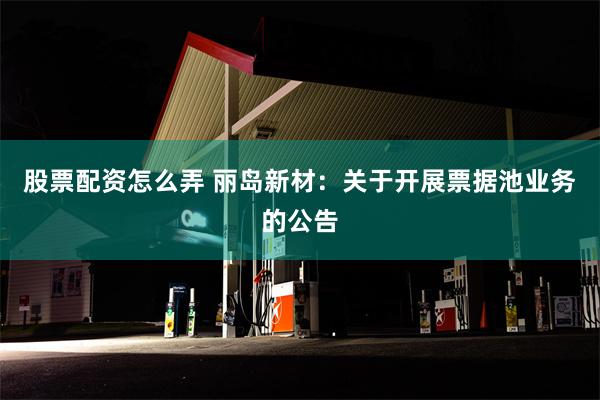 股票配资怎么弄 丽岛新材：关于开展票据池业务的公告