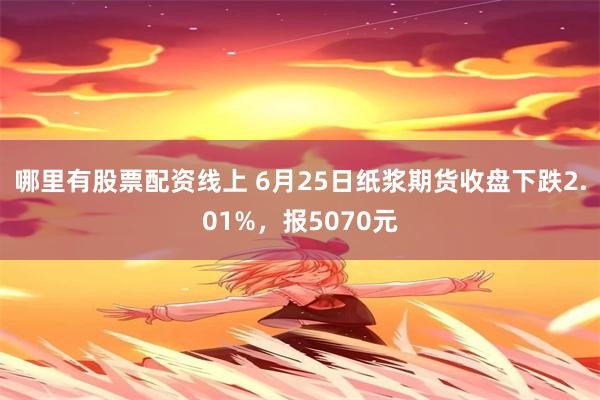 哪里有股票配资线上 6月25日纸浆期货收盘下跌2.01%，报5070元