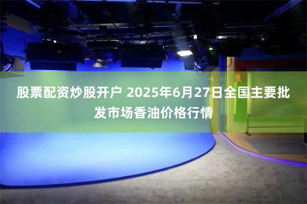 股票配资炒股开户 2025年6月27日全国主要批发市场香油价格行情
