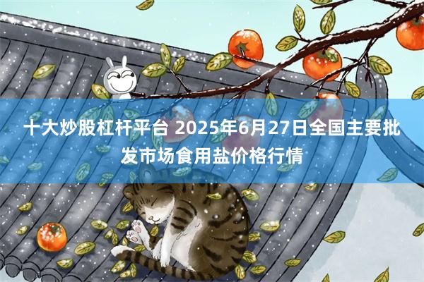 十大炒股杠杆平台 2025年6月27日全国主要批发市场食用盐价格行情