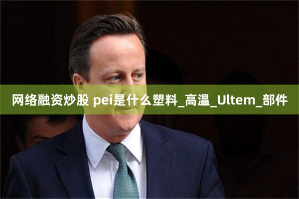 网络融资炒股 pei是什么塑料_高温_Ultem_部件