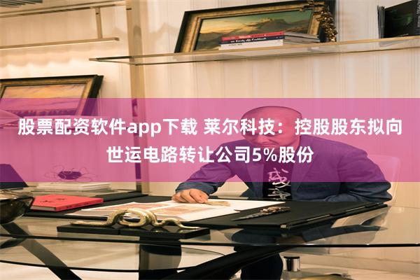 股票配资软件app下载 莱尔科技：控股股东拟向世运电路转让公司5%股份